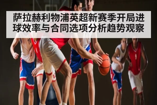 萨拉赫利物浦英超新赛季开局进球效率与合同选项分析趋势观察