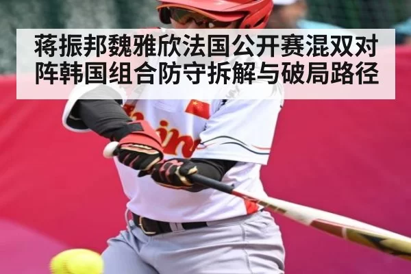蒋振邦魏雅欣法国公开赛混双对阵韩国组合防守拆解与破局路径